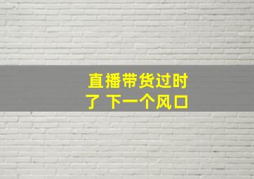 直播带货过时了 下一个风口